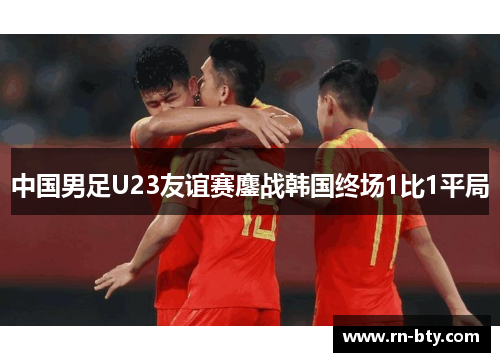 中国男足U23友谊赛鏖战韩国终场1比1平局 中国男足U23友谊赛鏖战韩国终场1比1平局