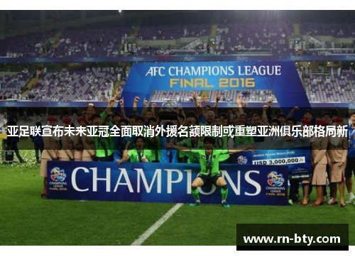 亚足联宣布未来亚冠全面取消外援名额限制或重塑亚洲俱乐部格局新