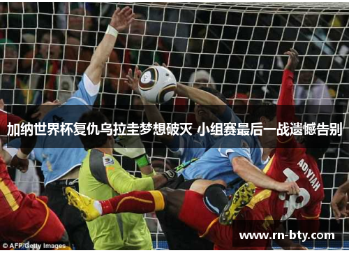 加纳世界杯复仇乌拉圭梦想破灭 小组赛最后一战遗憾告别 加纳世界杯复仇乌拉圭梦想破灭 小组赛最后一战遗憾告别