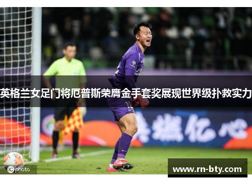 英格兰女足门将厄普斯荣膺金手套奖展现世界级扑救实力 英格兰女足门将厄普斯荣膺金手套奖展现世界级扑救实力