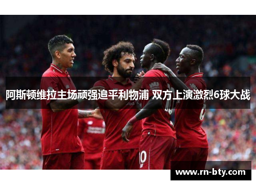 阿斯顿维拉主场顽强追平利物浦 双方上演激烈6球大战 阿斯顿维拉主场顽强追平利物浦 双方上演激烈6球大战