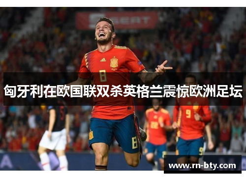 匈牙利在欧国联双杀英格兰震惊欧洲足坛 匈牙利在欧国联双杀英格兰震惊欧洲足坛